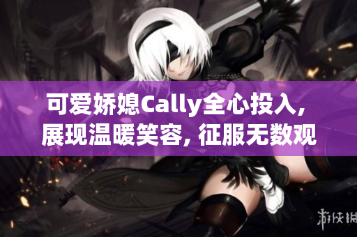 可爱娇媳Cally全心投入, 展现温暖笑容, 征服无数观众