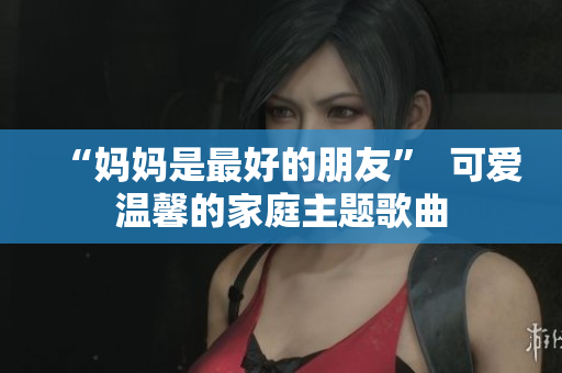 “妈妈是最好的朋友”  可爱温馨的家庭主题歌曲