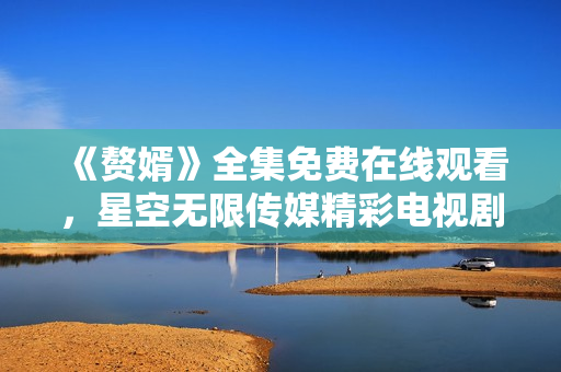 《赘婿》全集免费在线观看，星空无限传媒精彩电视剧尽在观影平台