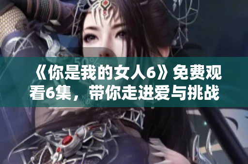 《你是我的女人6》免费观看6集，带你走进爱与挑战的世界