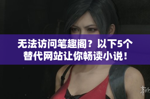 无法访问笔趣阁？以下5个替代网站让你畅读小说！