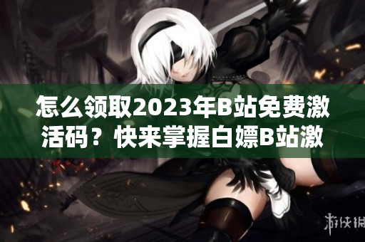 怎么领取2023年B站免费激活码？快来掌握白嫖B站激活码的方法!