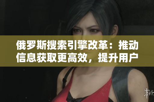 俄罗斯搜索引擎改革：推动信息获取更高效，提升用户体验
