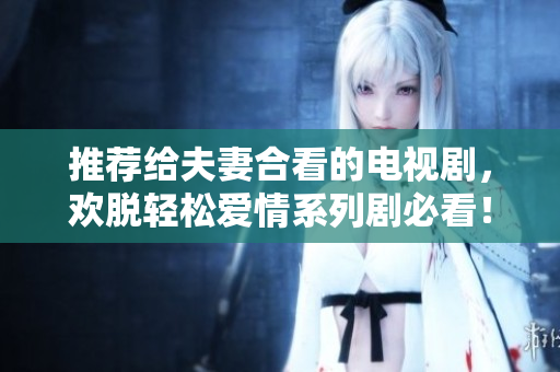 推荐给夫妻合看的电视剧，欢脱轻松爱情系列剧必看！