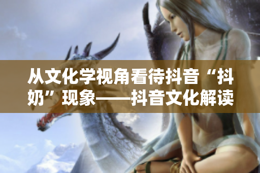 从文化学视角看待抖音“抖奶”现象——抖音文化解读 从文化学视角看待抖音“抖奶”现象——抖音文化解读