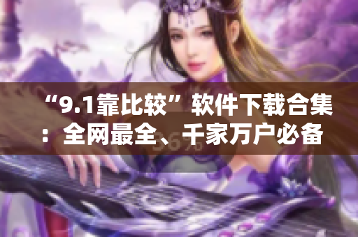 “9.1靠比较”软件下载合集：全网最全、千家万户必备。