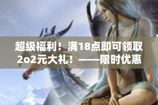 超级福利！满18点即可领取2o2元大礼！——限时优惠，必买！