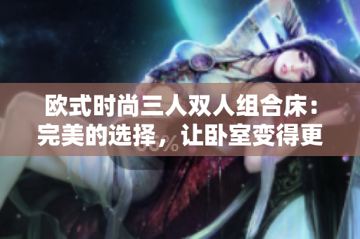 欧式时尚三人双人组合床：完美的选择，让卧室变得更有风格