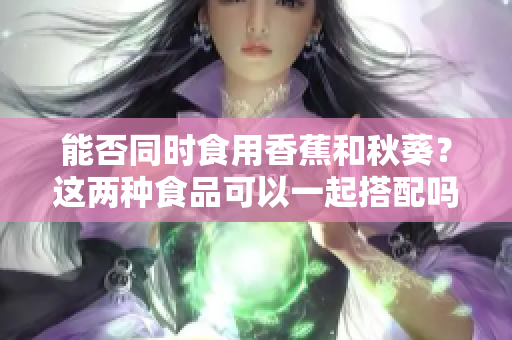 能否同时食用香蕉和秋葵？这两种食品可以一起搭配吗？