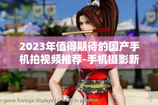 2023年值得期待的国产手机拍视频推荐-手机摄影新趋势