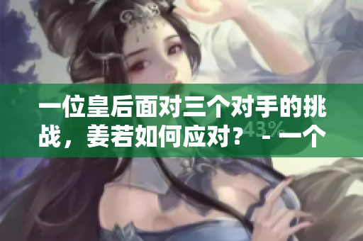 一位皇后面对三个对手的挑战，姜若如何应对？ - 一个编辑的观察