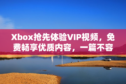 Xbox抢先体验VIP视频，免费畅享优质内容，一篇不容错过的文献