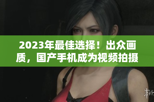 2023年最佳选择!出众画质,国产手机成为视频拍摄新宠 2023年最佳选择!出众画质,国产手机成为视频拍摄新宠