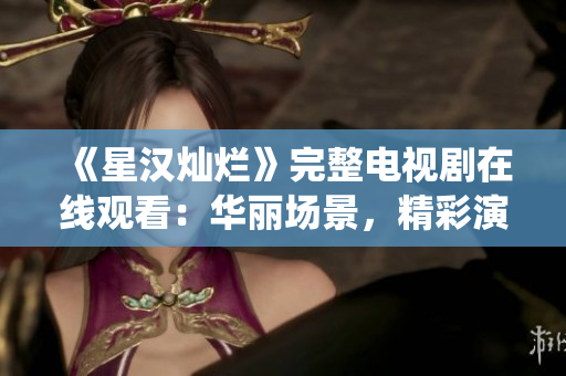 《星汉灿烂》完整电视剧在线观看:华丽场景,精彩演绎! 《星汉灿烂》完整电视剧在线观看:华丽场景,精彩演绎!