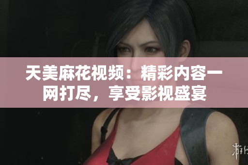 天美麻花视频：精彩内容一网打尽，享受影视盛宴