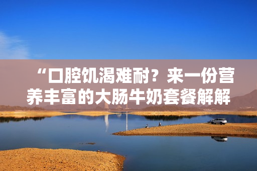 “口腔饥渴难耐？来一份营养丰富的大肠牛奶套餐解解馋！”