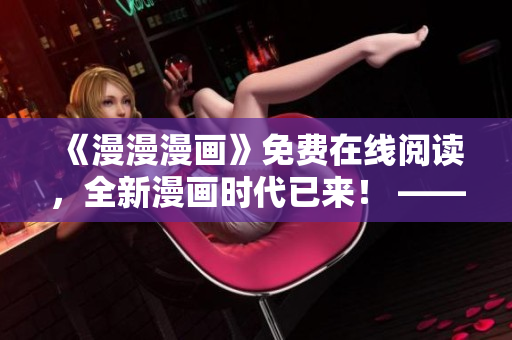 《漫漫漫画》免费在线阅读,全新漫画时代已来! ——一个编辑的感悟 《漫漫漫画》免费在线阅读,全新漫画时代已来! ——一个编辑的感悟