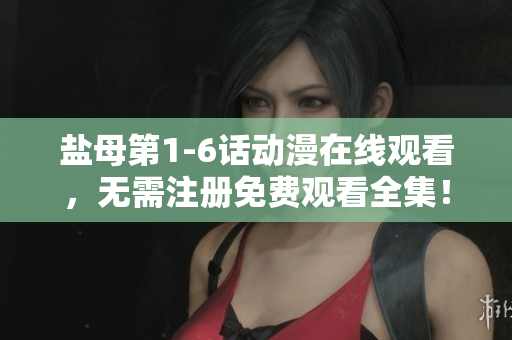 盐母第1-6话动漫在线观看，无需注册免费观看全集！