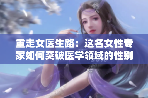 重走女医生路:这名女性专家如何突破医学领域的性别壁垒? 重走女医生路:这名女性专家如何突破医学领域的性别壁垒?