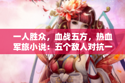 一人胜众，血战五方，热血军旅小说：五个敌人对抗一个战士