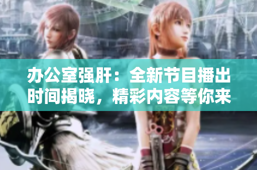 办公室强肝：全新节目播出时间揭晓，精彩内容等你来瞧