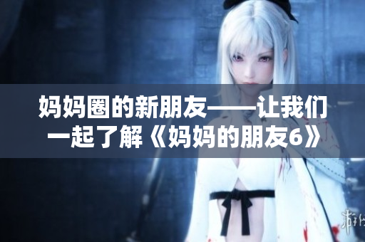 妈妈圈的新朋友——让我们一起了解《妈妈的朋友6》