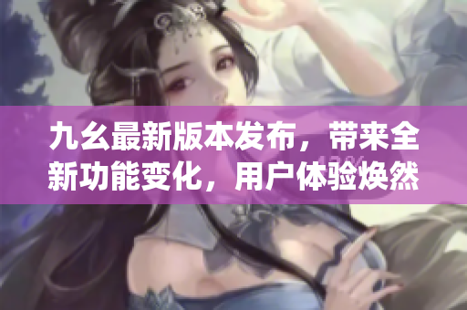 九幺最新版本发布,带来全新功能变化,用户体验焕然一新(1) 九幺最新版本发布,带来全新功能变化,用户体验焕然一新(1)