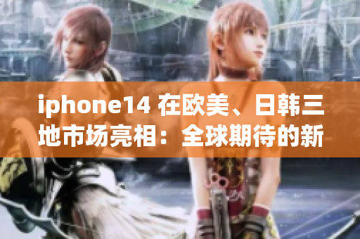 iphone14 在欧美、日韩三地市场亮相：全球期待的新手机重磅发布