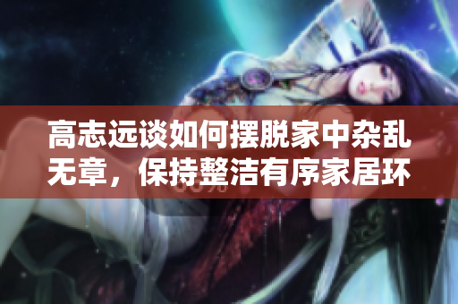 高志远谈如何摆脱家中杂乱无章，保持整洁有序家居环境