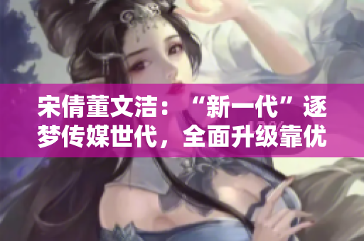 宋倩董文洁：“新一代”逐梦传媒世代，全面升级靠优质内容打造！