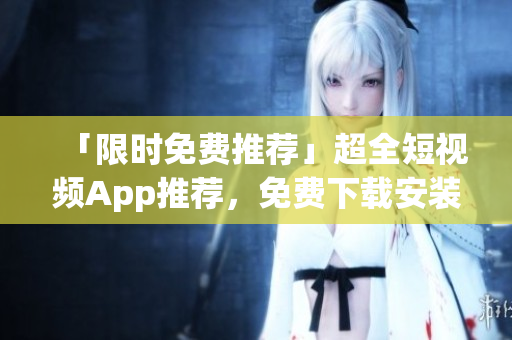 「限时免费推荐」超全短视频App推荐，免费下载安装一键畅享！