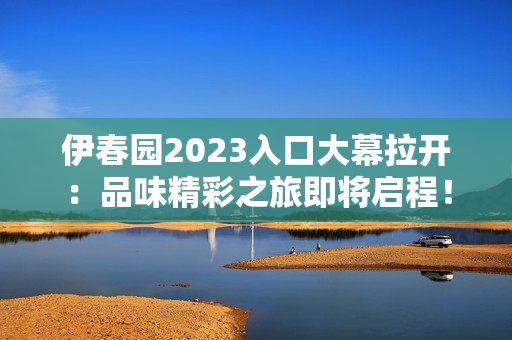 伊春园2023入口大幕拉开:品味精彩之旅即将启程! 伊春园2023入口大幕拉开:品味精彩之旅即将启程!