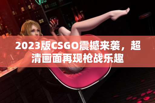 2023版CSGO震撼来袭，超清画面再现枪战乐趣