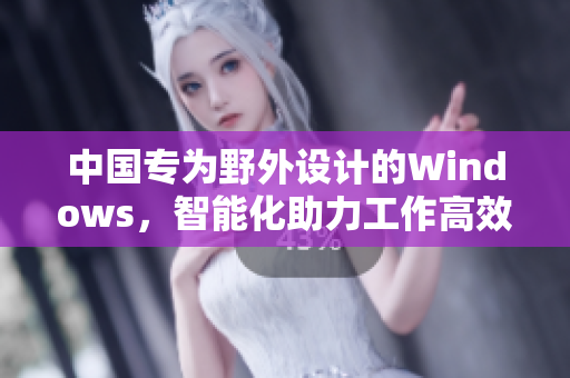 中国专为野外设计的Windows，智能化助力工作高效进行！