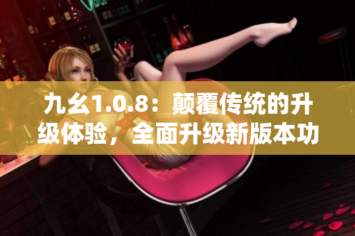九幺1.0.8：颠覆传统的升级体验，全面升级新版本功能