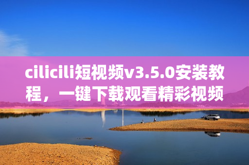 cilicili短视频v3.5.0安装教程，一键下载观看精彩视频(1)