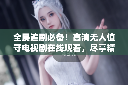 全民追剧必备！高清无人值守电视剧在线观看，尽享精彩视听体验