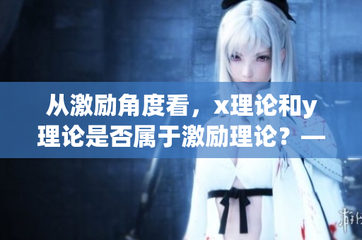 从激励角度看，x理论和y理论是否属于激励理论？——重要性探究