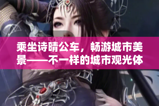 乘坐诗晴公车，畅游城市美景——不一样的城市观光体验
