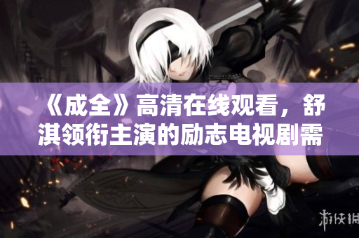 《成全》高清在线观看,舒淇领衔主演的励志电视剧需关注这些要点 《成全》高清在线观看,舒淇领衔主演的励志电视剧需关注这些要点