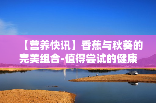 【营养快讯】香蕉与秋葵的完美组合-值得尝试的健康食品组合新趋势(1)