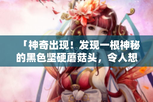 「神奇出现！发现一根神秘的黑色坚硬蘑菇头，令人想象不到的特殊品种！」
