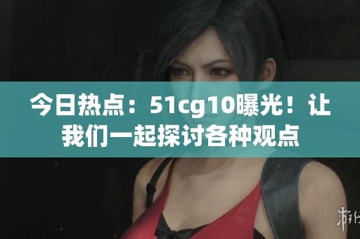 今日热点：51cg10曝光！让我们一起探讨各种观点