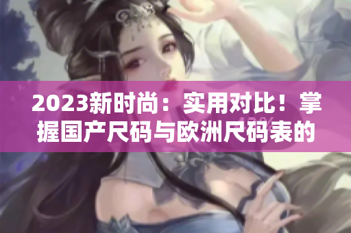 2023新时尚：实用对比！掌握国产尺码与欧洲尺码表的差异