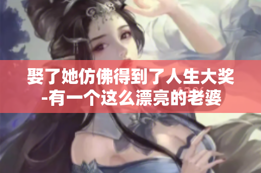 娶了她仿佛得到了人生大奖-有一个这么漂亮的老婆
