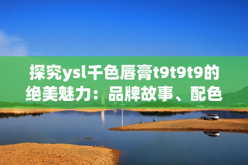 探究ysl千色唇膏t9t9t9的绝美魅力：品牌故事、配色解析与试色分享