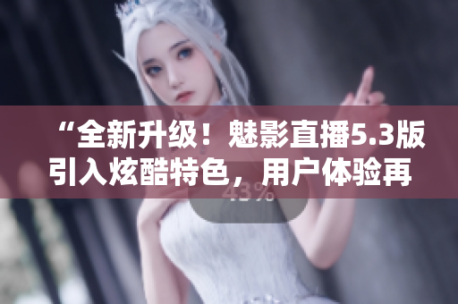 “全新升级！魅影直播5.3版引入炫酷特色，用户体验再提升！”