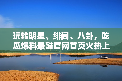 玩转明星、绯闻、八卦，吃瓜爆料最酷官网首页火热上线！