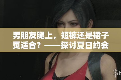 男朋友腿上，短裤还是裙子更适合？——探讨夏日约会穿搭