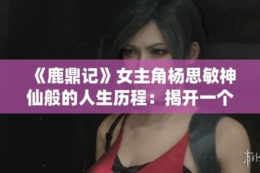 《鹿鼎记》女主角杨思敏神仙般的人生历程：揭开一个女子的江湖传奇